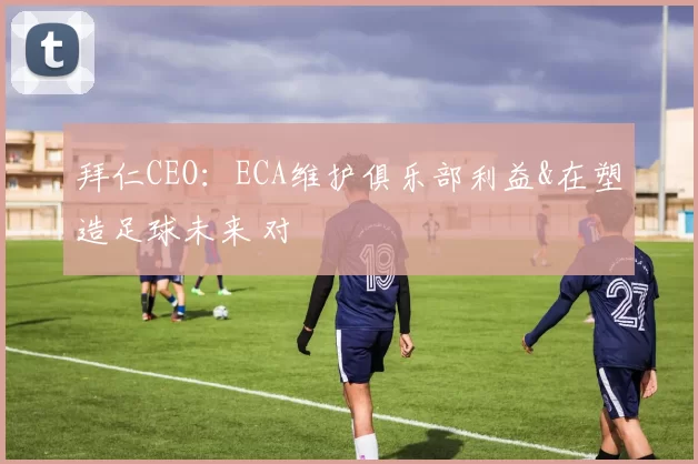 拜仁CEO：ECA维护俱乐部利益&在塑造足球未来 对