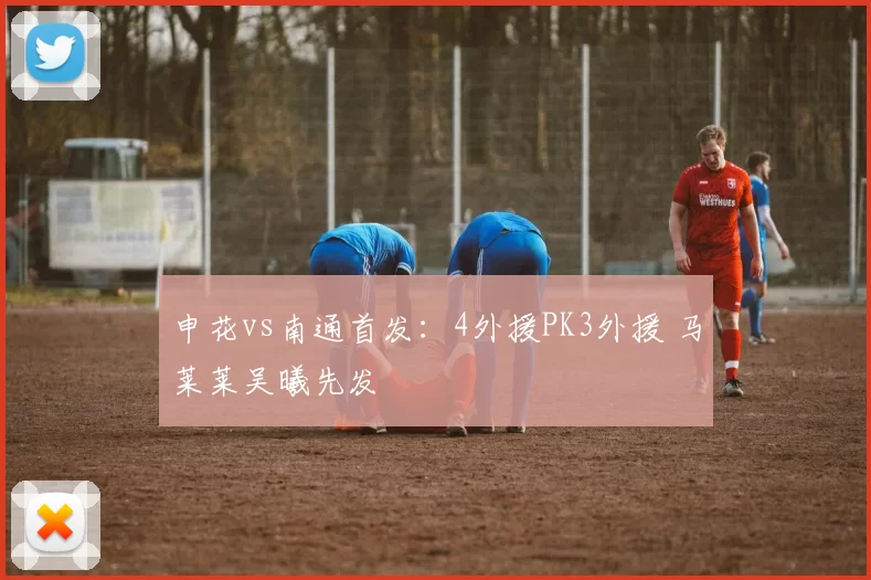 申花vs南通首发：4外援PK3外援 马莱莱吴曦先发