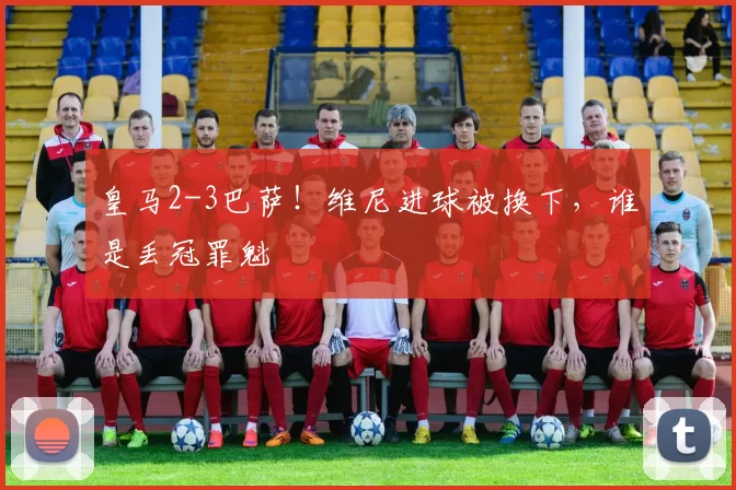 皇马2-3巴萨！维尼进球被换下，谁是丢冠罪魁