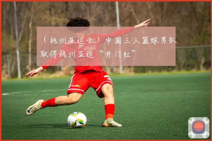 （杭州亚运会）中国三人篮球男队取得杭州亚运“开门红”