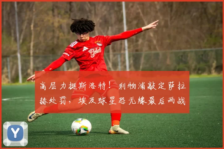 高层力挺斯洛特！利物浦敲定萨拉赫处罚，埃及球星恐无缘最后两战
