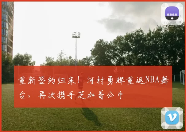 重新签约归来！河村勇辉重返NBA舞台，再次携手芝加哥公牛