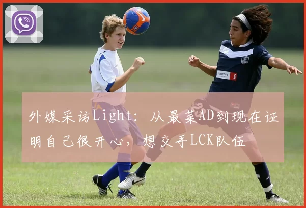 外媒采访Light：从最菜AD到现在证明自己很开心，想交手LCK队伍