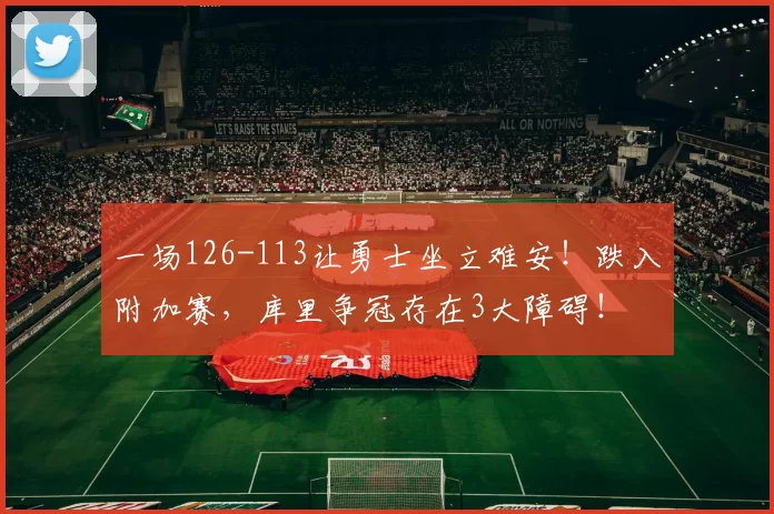 一场126-113让勇士坐立难安！跌入附加赛，库里争冠存在3大障碍！