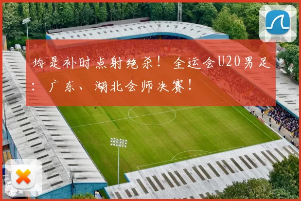 均是补时点射绝杀！全运会U20男足：广东、湖北会师决赛！