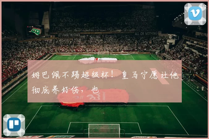 姆巴佩不踢超级杯！皇马宁愿让他彻底养好伤，也
