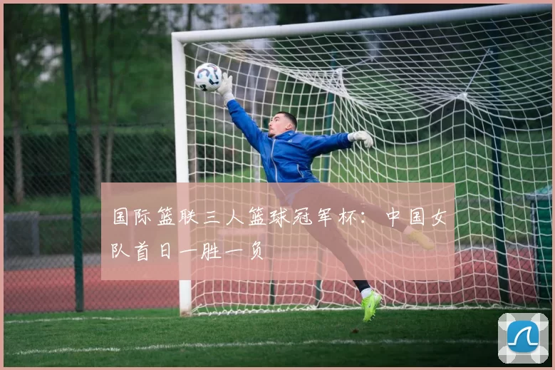 国际篮联三人篮球冠军杯：中国女队首日一胜一负