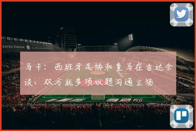 马卡：西班牙足协和皇马在吉达会谈，双方就多项议题沟通立场