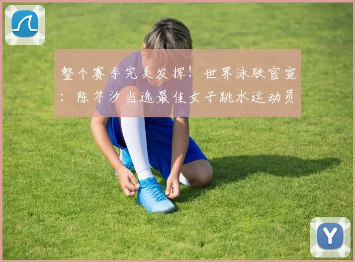 整个赛季完美发挥！世界泳联官宣：陈芋汐当选最佳女子跳水运动员