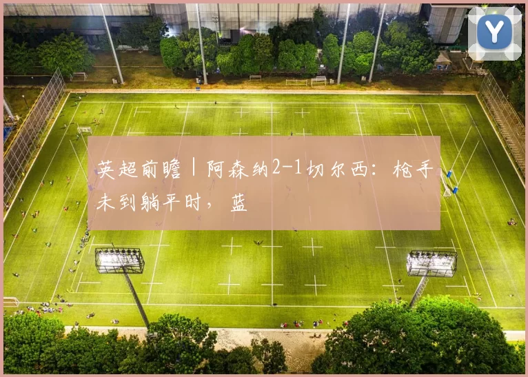 英超前瞻｜阿森纳2-1切尔西：枪手未到躺平时，蓝