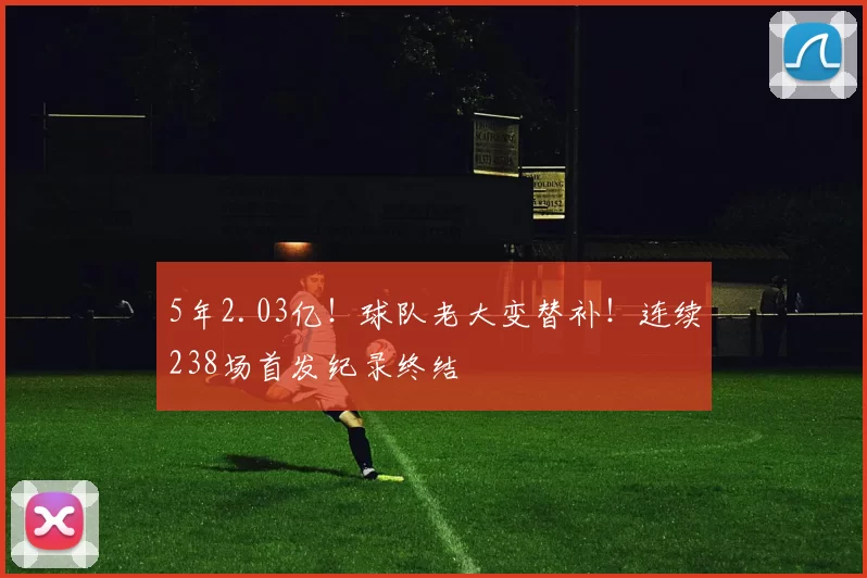 5年2.03亿！球队老大变替补！连续238场首发纪录终结